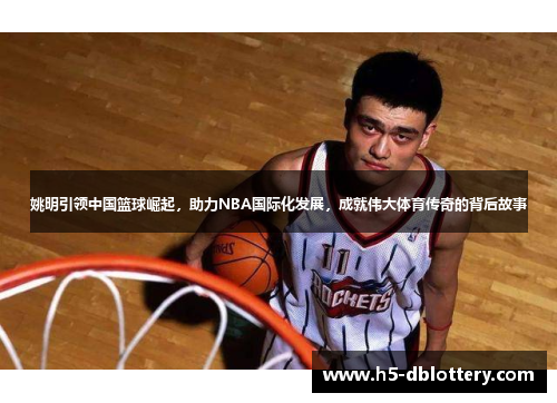 姚明引领中国篮球崛起，助力NBA国际化发展，成就伟大体育传奇的背后故事