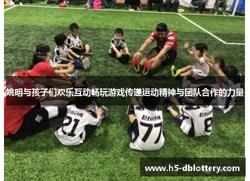 姚明与孩子们欢乐互动畅玩游戏传递运动精神与团队合作的力量