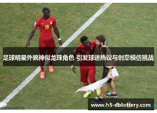 足球明星外貌神似龙珠角色 引发球迷热议与创意模仿挑战
