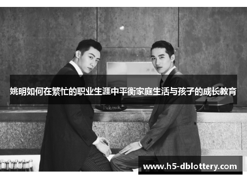 姚明如何在繁忙的职业生涯中平衡家庭生活与孩子的成长教育