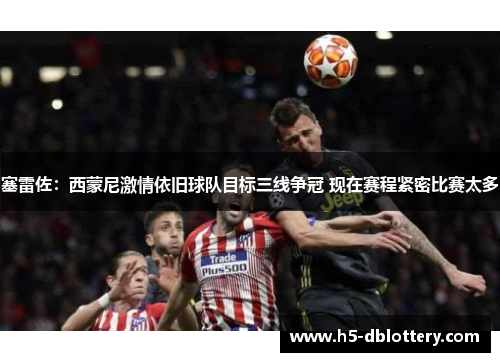 塞雷佐：西蒙尼激情依旧球队目标三线争冠 现在赛程紧密比赛太多